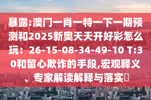 暴露:澳門一肖一特一下一期預(yù)測和2025新奧天天開好彩怎么玩：26-15-08-34-49-10 T:30和留心欺詐的手段,宏觀釋義、專家解讀解釋與落實(shí)?