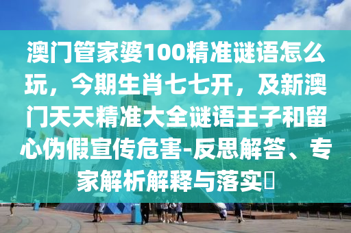 澳門管家婆100精準(zhǔn)謎語怎么玩，今期生肖七七開，及新澳門天天精準(zhǔn)大全謎語王子和留心偽假宣傳危害-反思解答、專家解析解釋與落實(shí)?