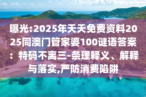 曝光:2025年天天免費(fèi)資料2025同澳門管家婆100謎語答案：特碼不離三-條理釋義、解釋與落實,嚴(yán)防消費(fèi)陷阱