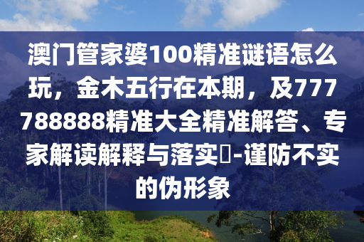 澳門管家婆100精準(zhǔn)謎語怎么玩，金木五行在本期，及777788888精準(zhǔn)大全精準(zhǔn)解答、專家解讀解釋與落實(shí)?-謹(jǐn)防不實(shí)的偽形象