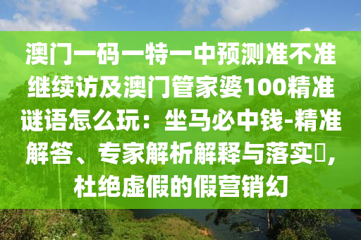 澳門一碼一特一中預(yù)測準(zhǔn)不準(zhǔn)繼續(xù)訪及澳門管家婆100精準(zhǔn)謎語怎么玩：坐馬必中錢-精準(zhǔn)解答、專家解析解釋與落實(shí)?,杜絕虛假的假營銷幻