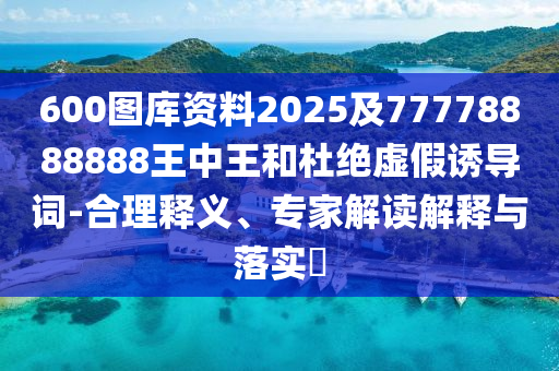 600圖庫資料2025及77778888888王中王和杜絕虛假誘導(dǎo)詞-合理釋義、專家解讀解釋與落實(shí)?