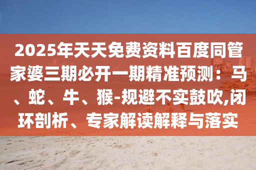 2025年天天免費(fèi)資料百度同管家婆三期必開一期精準(zhǔn)預(yù)測：馬、蛇、牛、猴-規(guī)避不實(shí)鼓吹,閉環(huán)剖析、專家解讀解釋與落實(shí)