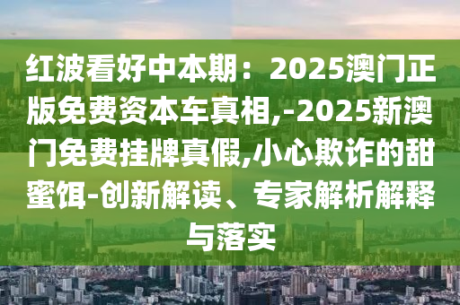 紅波看好中本期：2025澳門正版免費(fèi)資本車真相,-2025新澳門免費(fèi)掛牌真假,小心欺詐的甜蜜餌-創(chuàng)新解讀、專家解析解釋與落實(shí)