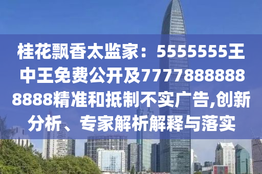 桂花飄香太監(jiān)家：5555555王中王免費公開及77778888888888精準和抵制不實廣告,創(chuàng)新分析、專家解析解釋與落實