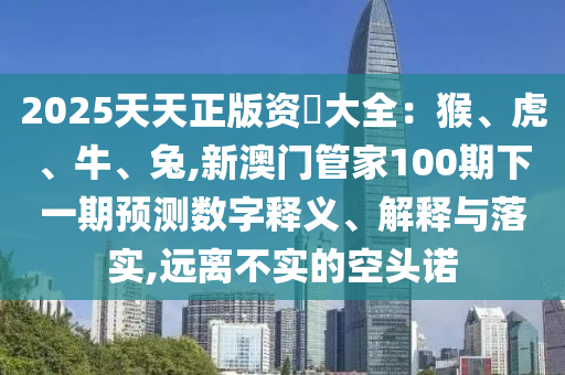 2025天天正版資枓大全：猴、虎、牛、兔,新澳門管家100期下一期預測數(shù)字釋義、解釋與落實,遠離不實的空頭諾