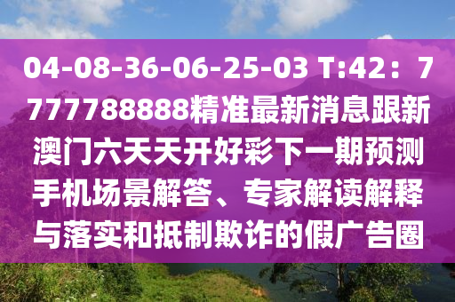 04-08-36-06-25-03 T:42：7777788888精準(zhǔn)最新消息跟新澳門六天天開好彩下一期預(yù)測手機(jī)場景解答、專家解讀解釋與落實和抵制欺詐的假廣告圈
