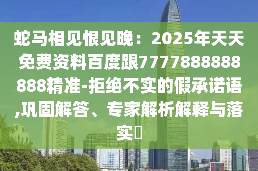 蛇馬相見恨見晚：2025年天天免費資料百度跟7777888888888精準(zhǔn)-拒絕不實的假承諾語,鞏固解答、專家解析解釋與落實?
