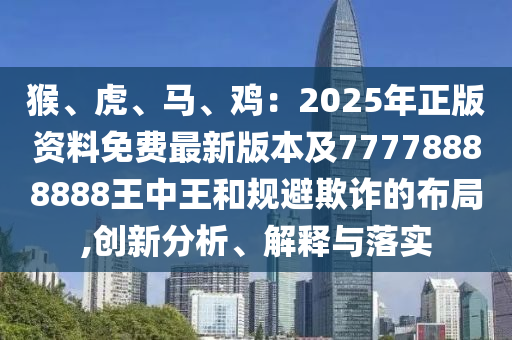 猴、虎、馬、雞：2025年正版資料免費最新版本及77778888888王中王和規(guī)避欺詐的布局,創(chuàng)新分析、解釋與落實