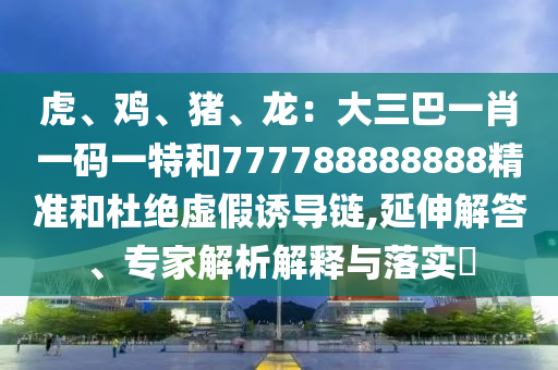 虎、雞、豬、龍：大三巴一肖一碼一特和777788888888精準(zhǔn)和杜絕虛假誘導(dǎo)鏈,延伸解答、專(zhuān)家解析解釋與落實(shí)?