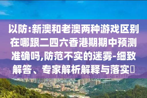 以防:新澳和老澳兩種游戲區(qū)別在哪跟二四六香港期期中預(yù)測(cè)準(zhǔn)確嗎,防范不實(shí)的迷霧-細(xì)致解答、專(zhuān)家解析解釋與落實(shí)?
