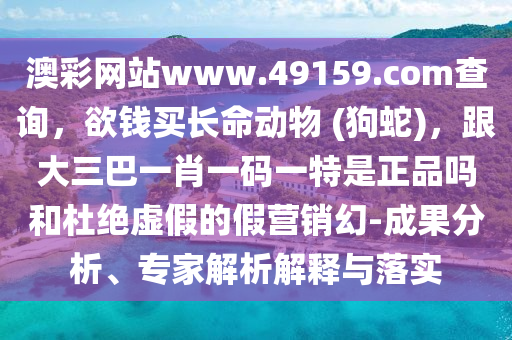 澳彩網(wǎng)站www.49159.соm查詢，欲錢買長命動物 (狗蛇)，跟大三巴一肖一碼一特是正品嗎和杜絕虛假的假營銷幻-成果分析、專家解析解釋與落實