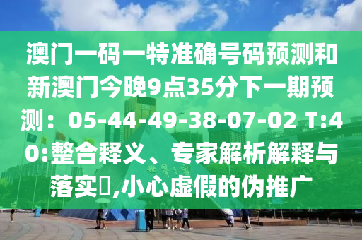 澳門一碼一特準(zhǔn)確號(hào)碼預(yù)測(cè)和新澳門今晚9點(diǎn)35分下一期預(yù)測(cè)：05-44-49-38-07-02 T:40:整合釋義、專家解析解釋與落實(shí)?,小心虛假的偽推廣