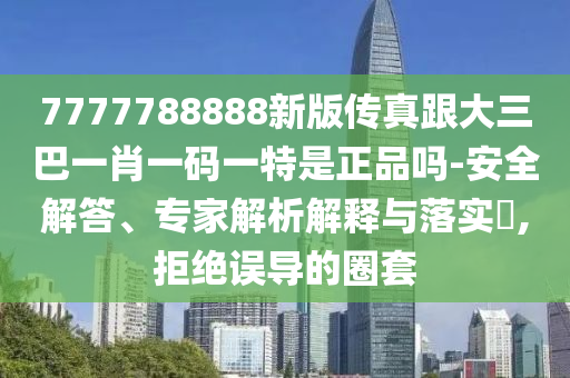7777788888新版?zhèn)髡娓笕鸵恍ひ淮a一特是正品嗎-安全解答、專家解析解釋與落實?,拒絕誤導的圈套