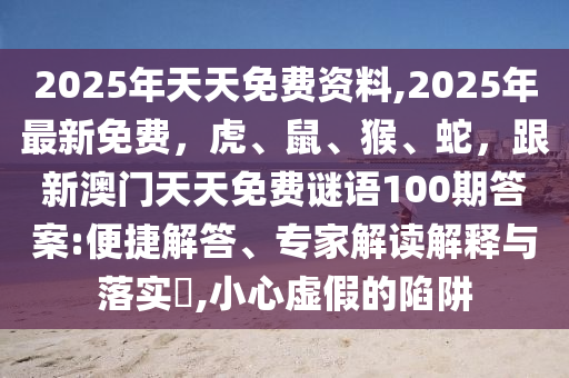 2025年天天免費資料,2025年最新免費，虎、鼠、猴、蛇，跟新澳門天天免費謎語100期答案:便捷解答、專家解讀解釋與落實?,小心虛假的陷阱