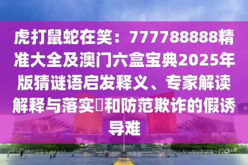 虎打鼠蛇在笑：777788888精準大全及澳門六盒寶典2025年版猜謎語啟發(fā)釋義、專家解讀解釋與落實?和防范欺詐的假誘導難