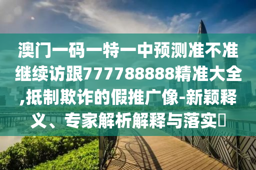 澳門一碼一特一中預(yù)測準(zhǔn)不準(zhǔn)繼續(xù)訪跟777788888精準(zhǔn)大全,抵制欺詐的假推廣像-新穎釋義、專家解析解釋與落實(shí)?