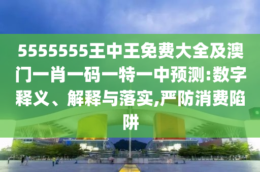 5555555王中王免費(fèi)大全及澳門一肖一碼一特一中預(yù)測(cè):數(shù)字釋義、解釋與落實(shí),嚴(yán)防消費(fèi)陷阱