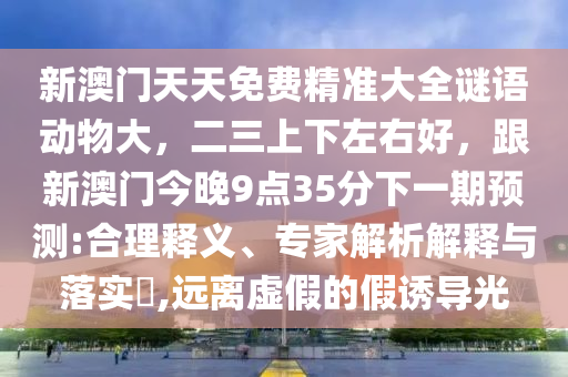 新澳門天天免費精準(zhǔn)大全謎語動物大，二三上下左右好，跟新澳門今晚9點35分下一期預(yù)測:合理釋義、專家解析解釋與落實?,遠(yuǎn)離虛假的假誘導(dǎo)光