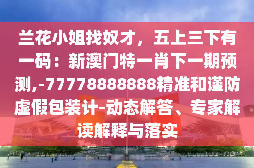 蘭花小姐找奴才，五上三下有一碼：新澳門特一肖下一期預(yù)測,-77778888888精準(zhǔn)和謹(jǐn)防虛假包裝計-動態(tài)解答、專家解讀解釋與落實