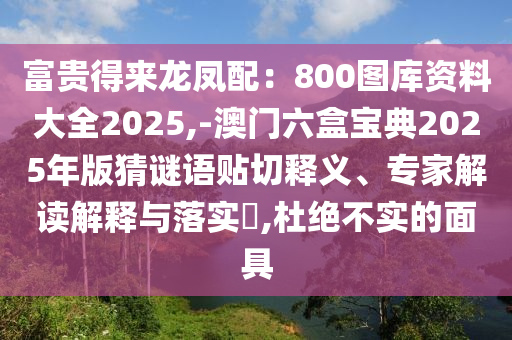 富貴得來龍鳳配：800圖庫資料大全2025,-澳門六盒寶典2025年版猜謎語貼切釋義、專家解讀解釋與落實(shí)?,杜絕不實(shí)的面具