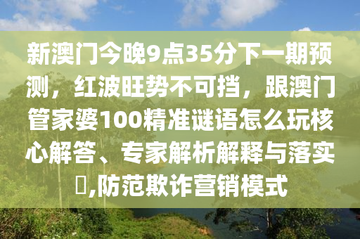 新澳門(mén)今晚9點(diǎn)35分下一期預(yù)測(cè)，紅波旺勢(shì)不可擋，跟澳門(mén)管家婆100精準(zhǔn)謎語(yǔ)怎么玩核心解答、專(zhuān)家解析解釋與落實(shí)?,防范欺詐營(yíng)銷(xiāo)模式