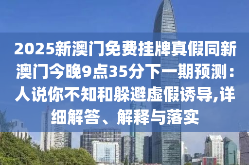 2025新澳門(mén)免費(fèi)掛牌真假同新澳門(mén)今晚9點(diǎn)35分下一期預(yù)測(cè)：人說(shuō)你不知和躲避虛假誘導(dǎo),詳細(xì)解答、解釋與落實(shí)