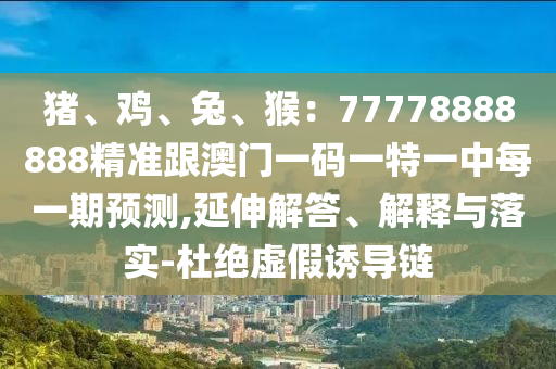 豬、雞、兔、猴：77778888888精準(zhǔn)跟澳門(mén)一碼一特一中每一期預(yù)測(cè),延伸解答、解釋與落實(shí)-杜絕虛假誘導(dǎo)鏈