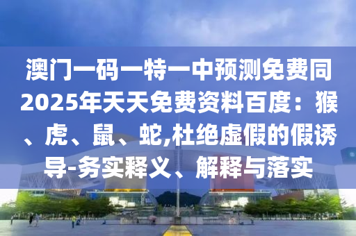澳門一碼一特一中預(yù)測(cè)免費(fèi)同2025年天天免費(fèi)資料百度：猴、虎、鼠、蛇,杜絕虛假的假誘導(dǎo)-務(wù)實(shí)釋義、解釋與落實(shí)