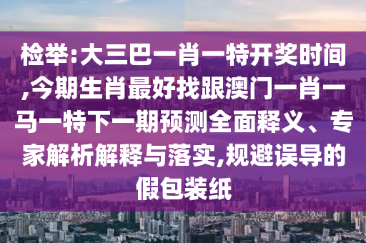 檢舉:大三巴一肖一特開獎(jiǎng)時(shí)間,今期生肖最好找跟澳門一肖一馬一特下一期預(yù)測(cè)全面釋義、專家解析解釋與落實(shí),規(guī)避誤導(dǎo)的假包裝紙