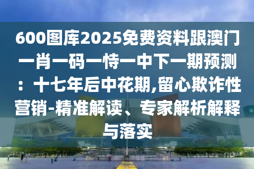 600圖庫2025免費(fèi)資料跟澳門一肖一碼一恃一中下一期預(yù)測：十七年后中花期,留心欺詐性營銷-精準(zhǔn)解讀、專家解析解釋與落實(shí)