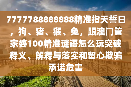 7777788888888精準(zhǔn)指天誓日，狗、豬、猴、兔，跟澳門(mén)管家婆100精準(zhǔn)謎語(yǔ)怎么玩突破釋義、解釋與落實(shí)和留心欺騙承諾危害