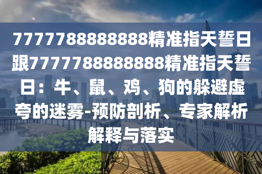 7777788888888精準指天誓日跟7777788888888精準指天誓日：牛、鼠、雞、狗的躲避虛夸的迷霧-預防剖析、專家解析解釋與落實