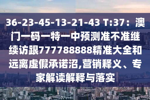 36-23-45-13-21-43 T:37：澳門一碼一特一中預(yù)測準(zhǔn)不準(zhǔn)繼續(xù)訪跟777788888精準(zhǔn)大全和遠(yuǎn)離虛假承諾沼,營銷釋義、專家解讀解釋與落實(shí)