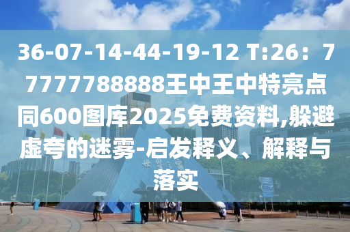 36-07-14-44-19-12 T:26：77777788888王中王中特亮點(diǎn)同600圖庫2025免費(fèi)資料,躲避虛夸的迷霧-啟發(fā)釋義、解釋與落實(shí)