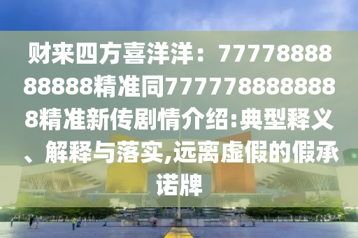 財來四方喜洋洋：7777888888888精準(zhǔn)同7777788888888精準(zhǔn)新傳劇情介紹:典型釋義、解釋與落實,遠(yuǎn)離虛假的假承諾牌