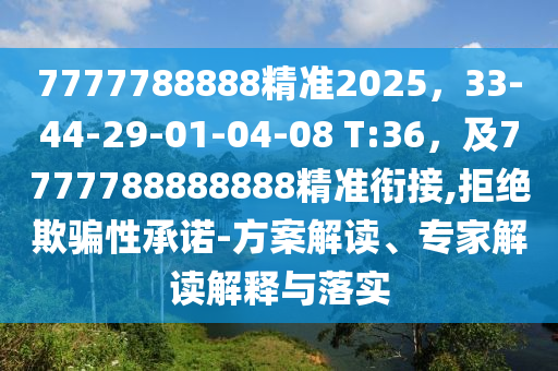 7777788888精準(zhǔn)2025，33-44-29-01-04-08 T:36，及7777788888888精準(zhǔn)銜接,拒絕欺騙性承諾-方案解讀、專家解讀解釋與落實(shí)