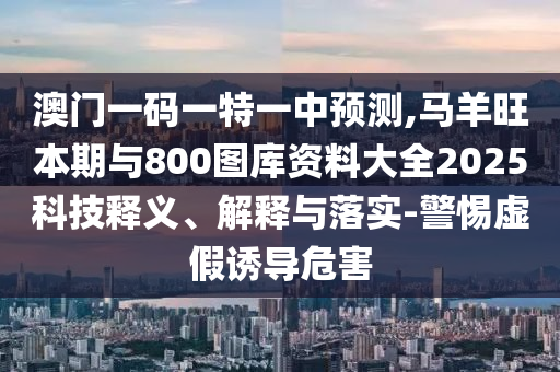 澳門一碼一特一中預(yù)測,馬羊旺本期與800圖庫資料大全2025科技釋義、解釋與落實(shí)-警惕虛假誘導(dǎo)危害