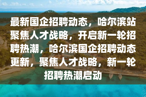 最新國(guó)企招聘動(dòng)態(tài)，哈爾濱站聚焦人才戰(zhàn)略，開啟新一輪招聘熱潮，哈爾濱國(guó)企招聘動(dòng)態(tài)更新，聚焦人才戰(zhàn)略，新一輪招聘熱潮啟動(dòng)