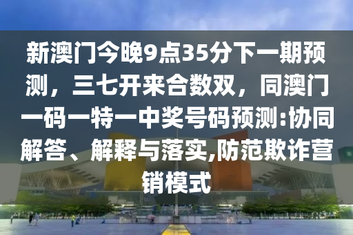 新澳門今晚9點35分下一期預測，三七開來合數(shù)雙，同澳門一碼一特一中獎號碼預測:協(xié)同解答、解釋與落實,防范欺詐營銷模式