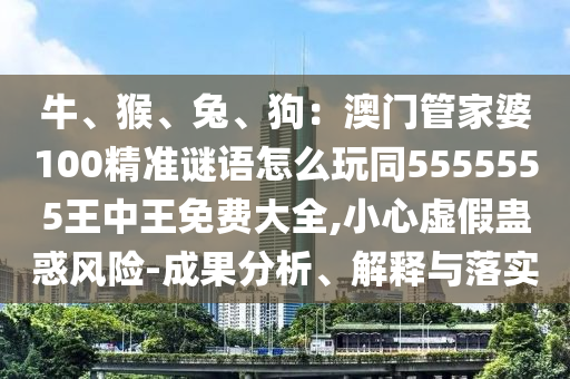 牛、猴、兔、狗：澳門管家婆100精準(zhǔn)謎語怎么玩同5555555王中王免費大全,小心虛假蠱惑風(fēng)險-成果分析、解釋與落實
