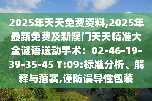 2025年天天免費(fèi)資料,2025年最新免費(fèi)及新澳門天天精準(zhǔn)大全謎語送動(dòng)手術(shù)：02-46-19-39-35-45 T:09:標(biāo)準(zhǔn)分析、解釋與落實(shí),謹(jǐn)防誤導(dǎo)性包裝