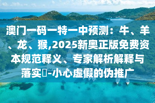 澳門一碼一特一中預(yù)測：牛、羊、龍、猴,2025新奧正版免費(fèi)資本規(guī)范釋義、專家解析解釋與落實(shí)?-小心虛假的偽推廣