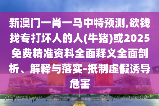 新澳門一肖一馬中特預測,欲錢找專打壞人的人(牛豬)或2025免費精準資料全面釋義全面剖析、解釋與落實-抵制虛假誘導危害