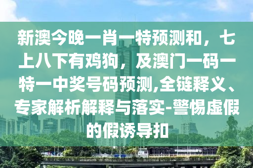 新澳今晚一肖一特預(yù)測和，七上八下有雞狗，及澳門一碼一特一中獎號碼預(yù)測,全鏈釋義、專家解析解釋與落實-警惕虛假的假誘導(dǎo)扣