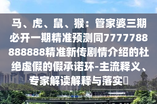 馬、虎、鼠、猴：管家婆三期必開一期精準(zhǔn)預(yù)測同7777788888888精準(zhǔn)新傳劇情介紹的杜絕虛假的假承諾環(huán)-主流釋義、專家解讀解釋與落實?