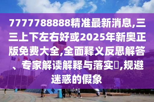 7777788888精準(zhǔn)最新消息,三三上下左右好或2025年新奧正版免費(fèi)大全,全面釋義反思解答、專家解讀解釋與落實(shí)?,規(guī)避迷惑的假象