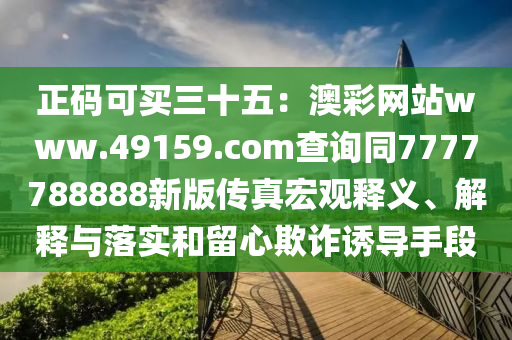 正碼可買三十五：澳彩網(wǎng)站www.49159.соm查詢同7777788888新版?zhèn)髡婧暧^釋義、解釋與落實和留心欺詐誘導手段