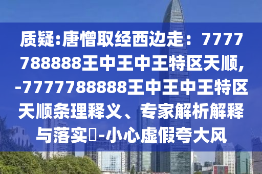 質(zhì)疑:唐憎取經(jīng)西邊走：7777788888王中王中王特區(qū)天順,-7777788888王中王中王特區(qū)天順條理釋義、專家解析解釋與落實?-小心虛假夸大風(fēng)