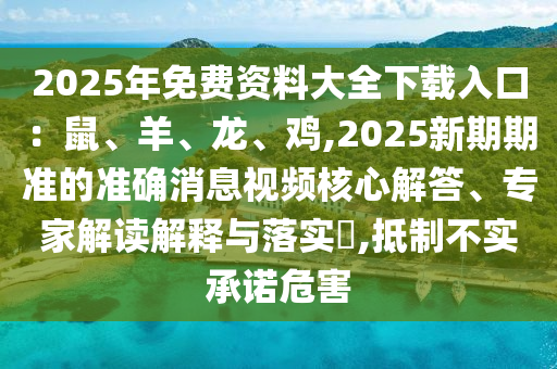 2025年免費資料大全下載入口：鼠、羊、龍、雞,2025新期期準的準確消息視頻核心解答、專家解讀解釋與落實?,抵制不實承諾危害